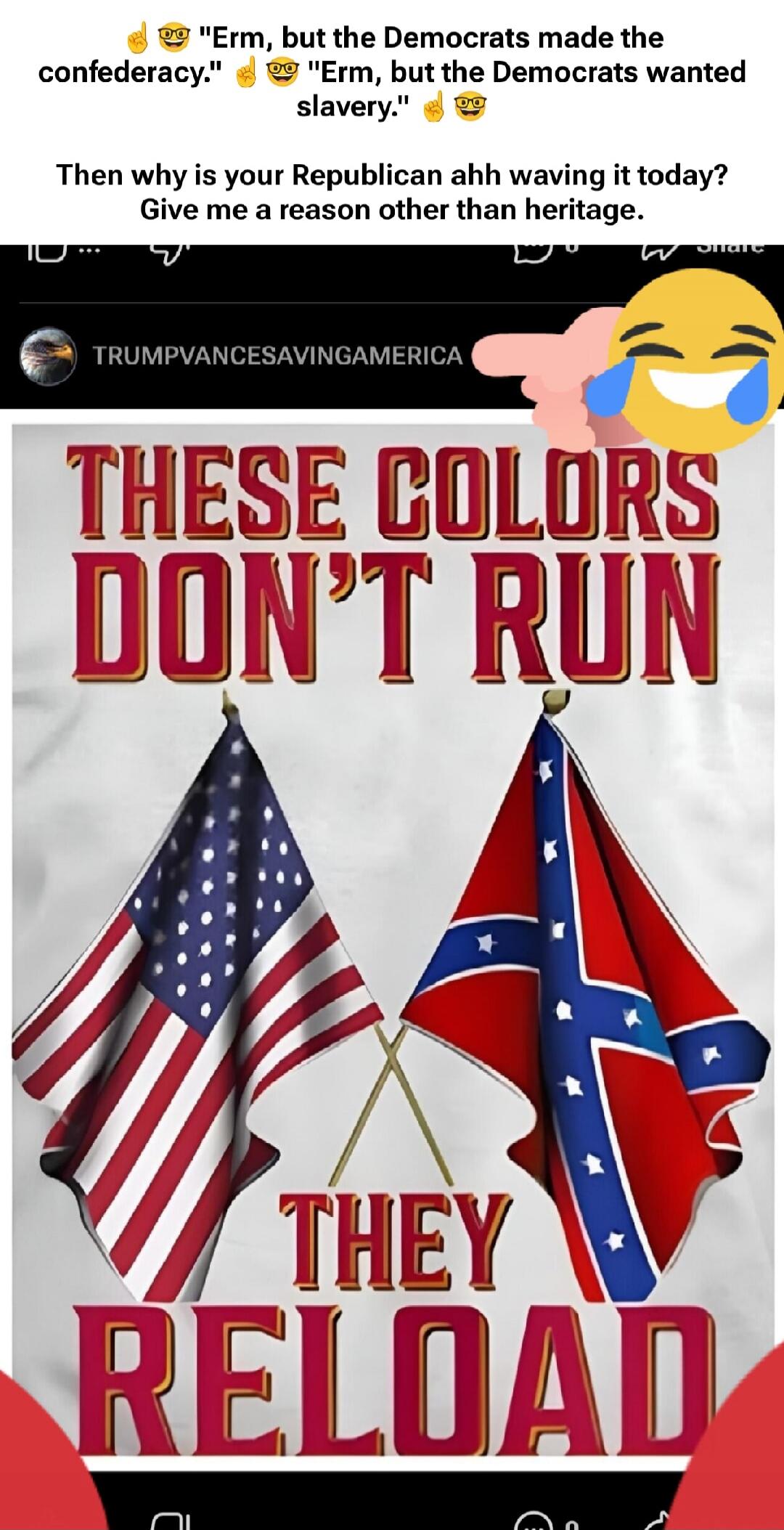 Erm, but the Democrats made the confederacy. Erm, but the Democrats wanted slavery. Then why is your Republican ahh waving it today? Give me a reason other than heritage. TRUMPVANCESAVINGAMERICA. THESE COLORS DON'T RUN. THEY RELOAD.