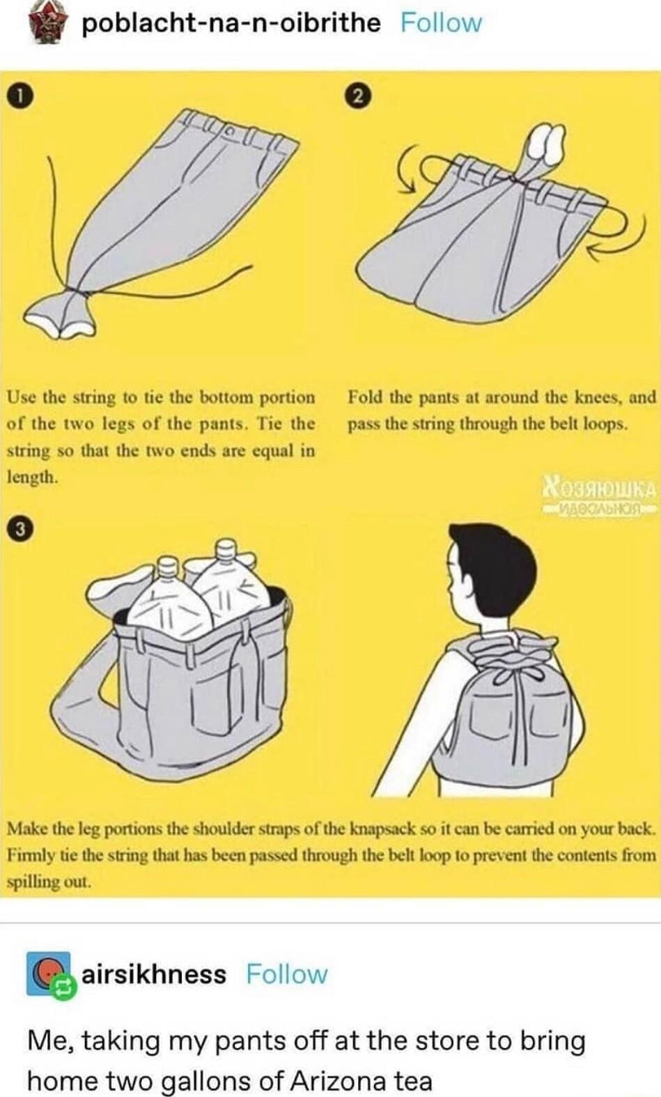 poblacht na n oibrithe Follow Use the string 1o tie the bottom portion Fold the pants at around the knees and of the two legs of the pants Tie the pass the string through the belt loops string 50 that the two ends are equal in length Make theleg portions the shoulder staps of the knapsack so it can be caried on your back Fimly tc the sting that has been passed through thebel oop 1o prevent the con