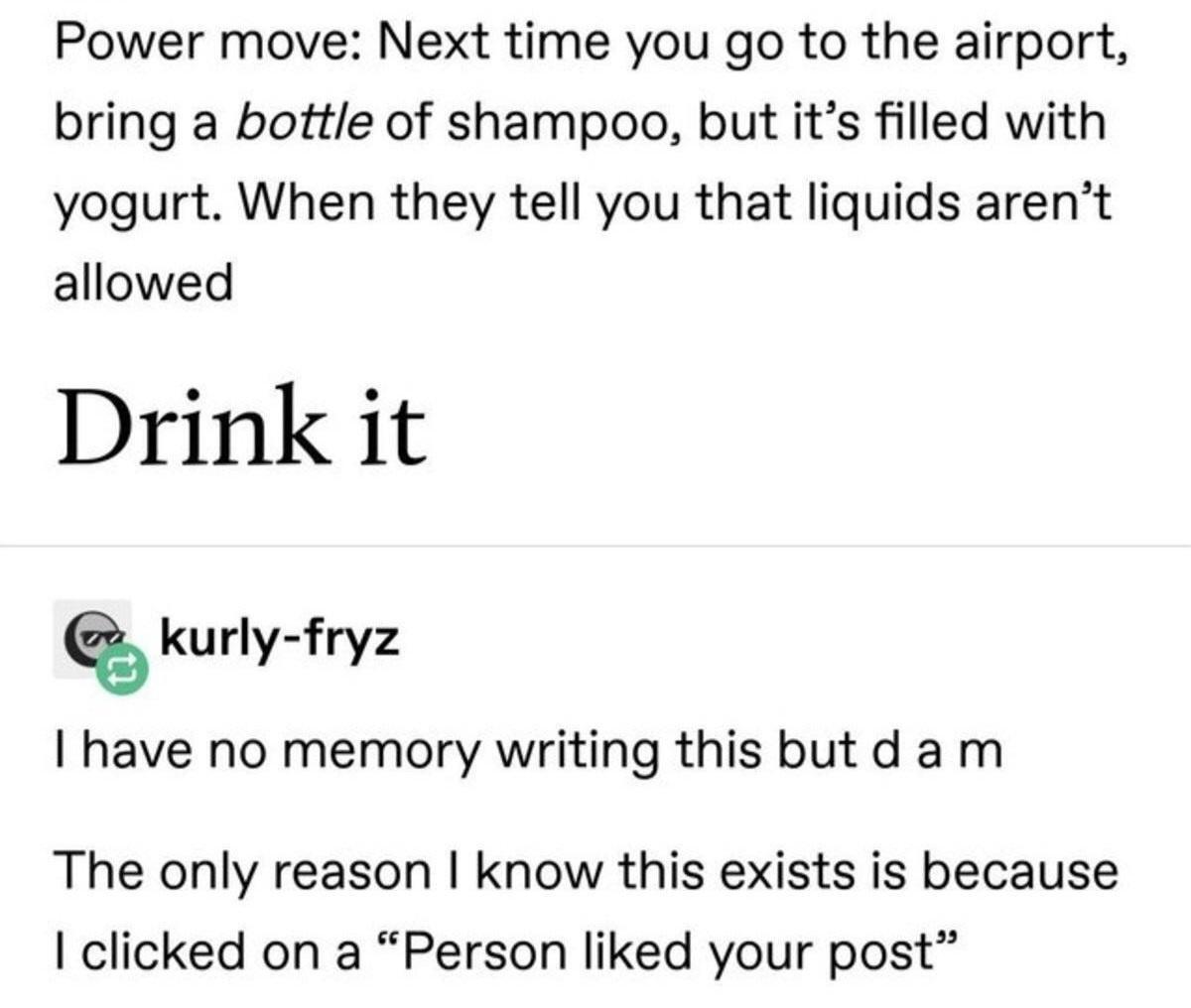 Power move Next time you go to the airport bring a bottle of shampoo but its filled with yogurt When they tell you that liquids arent allowed Drink it kurly fryz have no memory writing this butd am The only reason know this exists is because clicked on a Person liked your post