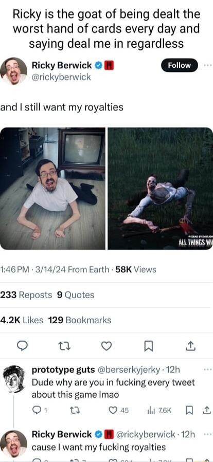 Ricky is the goat of being dealt the worst hand of cards every day and saying deal me in regardless Ricky Berwick Foliow rickyberwick and still want my royalties 146 PM 31424 From Earth 58K Views 233 Reposts 9 Quotes 42K Likes 129 Bookmarks 0 Q R prototype guts berserkyjerky 12h Dude why are you in fucking every tweet about this game Imao o1 u Q4 i 7ek Ricky Berwick l rickyberwick 12h cause want m