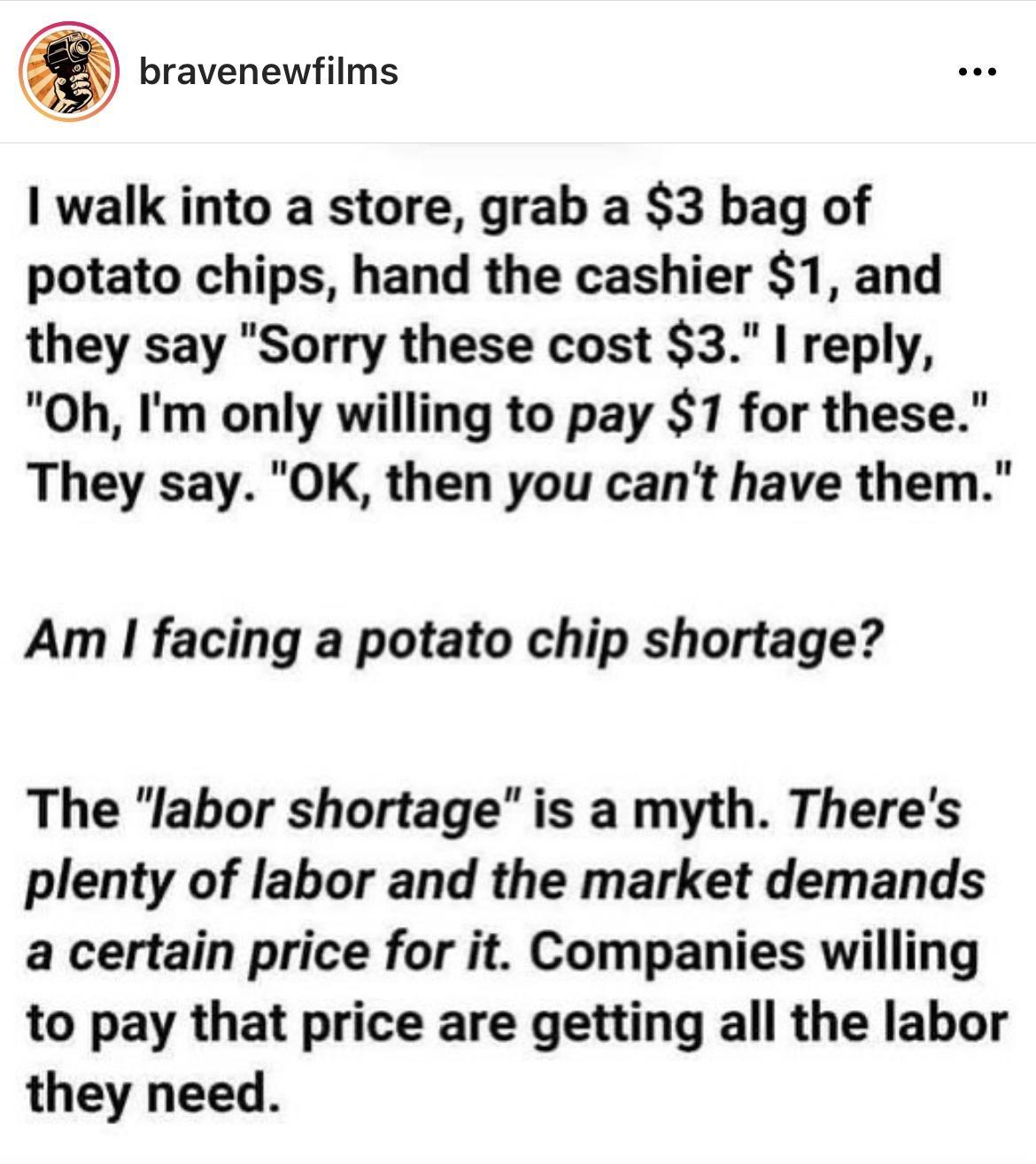 bravenewfilms 1 walk into a store grab a 3 bag of potato chips hand the cashier 1 and they say Sorry these cost 3 reply Oh Im only willing to pay 1 for these They say OK then you cant have them Am facing a potato chip shortage The labor shortage is a myth Theres plenty of labor and the market demands a certain price for it Companies willing to pay that price are getting all the labor they need