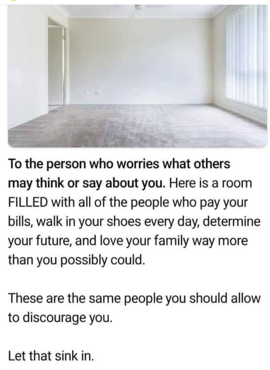 To the person who worries what others may think or say about you Here is a room FILLED with all of the people who pay your bills walk in your shoes every day determine your future and love your family way more than you possibly could These are the same people you should allow to discourage you Let that sink in