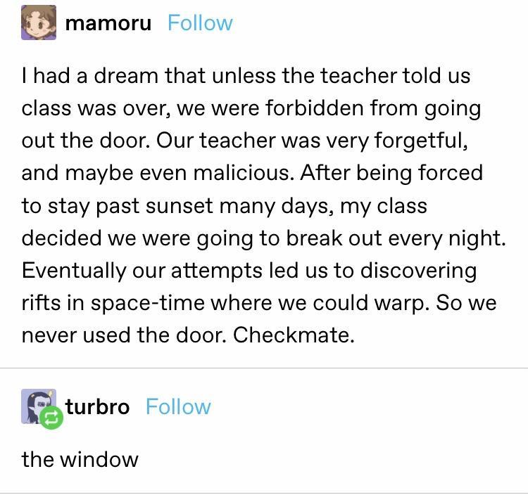 mamoru Follow had a dream that unless the teacher told us class was over we were forbidden from going out the door Our teacher was very forgetful and maybe even malicious After being forced to stay past sunset many days my class decided we were going to break out every night Eventually our attempts led us to discovering rifts in space time where we could warp So we never used the door Checkmate tu