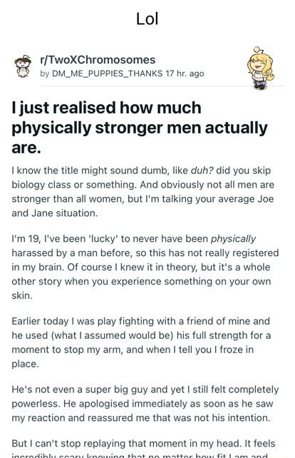 Lol g rTwoXChromosomes T by DM_ME_PUPPIES_THANKS 17 hr ago I just realised how much physically stronger men actually are 1 know the title might sound dumb like duh did you skip biology class or something And obviously not all men are stronger than all women but Im talking your average Joe and Jane situation Im 19 Ive been lucky to never have been physically harassed by a man before so this has not