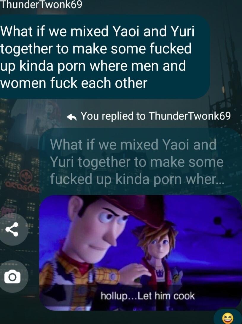 ThunderTwonk69 GEI AR DR ETE L R together to make some fucked up kinda porn where men and women fuck each other You replied to ThunderTwonk69 What if we mixed Yaoi and Yuri together to make some fucked up kinda porn wher hollupLet him cook