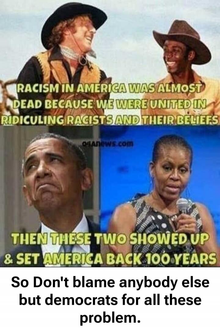 RACISM IN AMERICA WAS ALMOST DEAD BECAUSE WE WERE UNITED IN RIDICULING RACISTS AND THEIR BELIEFS THEN THESE TWO SHOWED UP & SET AMERICA BACK 100 YEARS So Don't blame anybody else but democrats for all these problem.