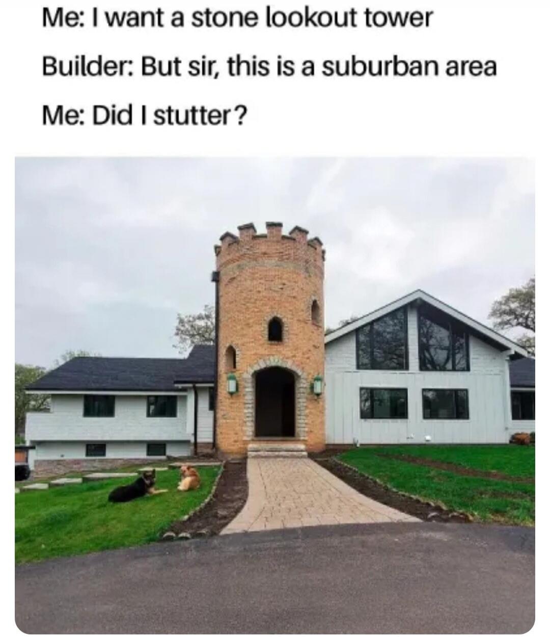 Me: I want a stone lookout tower Builder: But sir, this is a suburban area Me: Did I stutter?