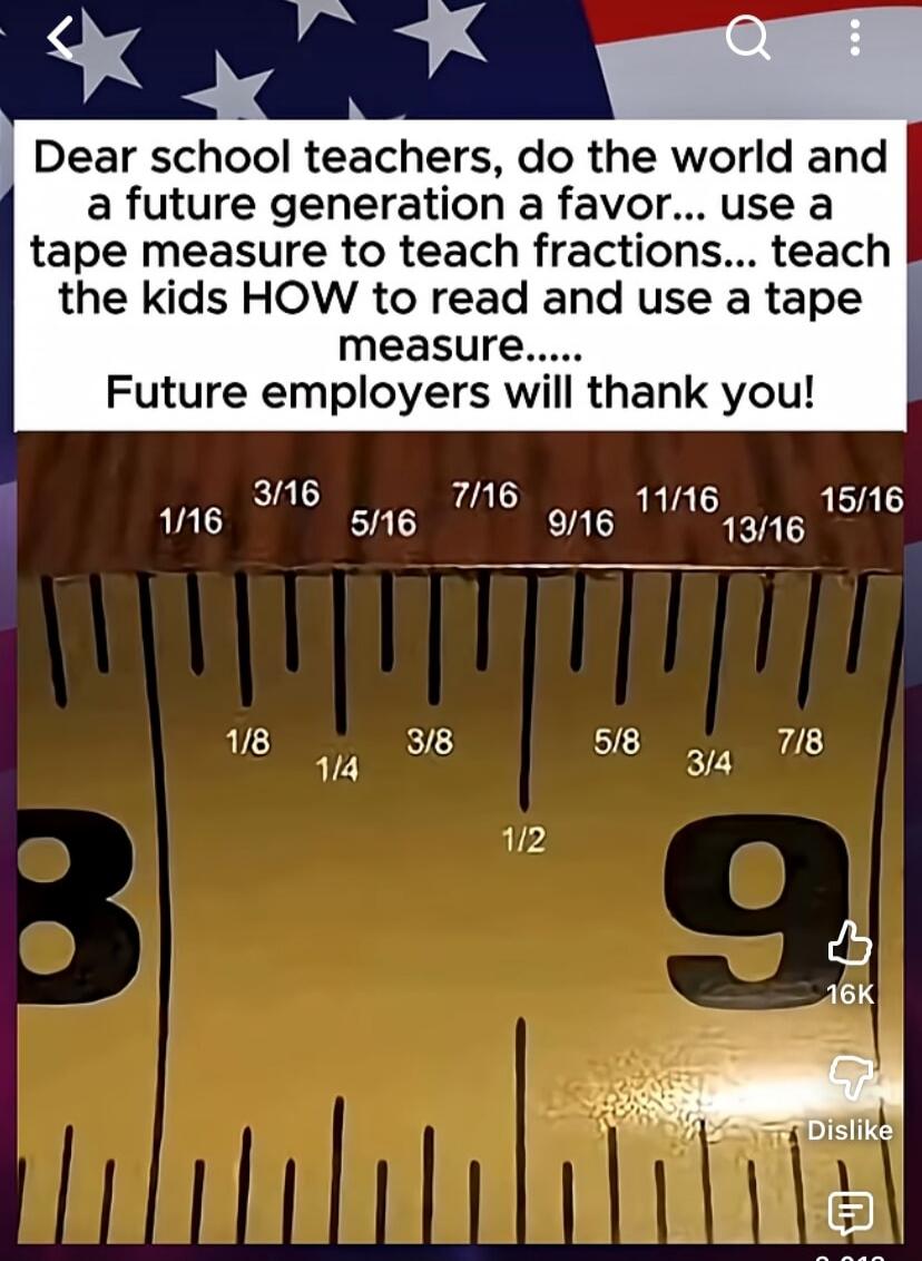 Dear school teachers, do the world and a future generation a favor... use a tape measure to teach fractions... teach the kids HOW to read and use a tape measure..... Future employers will thank you! The image shows a tape measure with various fractions marked: 1/16, 3/16, 5/16, 7/16, 9/16, 11/16, 13/16, 15/16, 1/8, 1/4, 3/8, 1/2, 5/8, 3/4, 7/8.