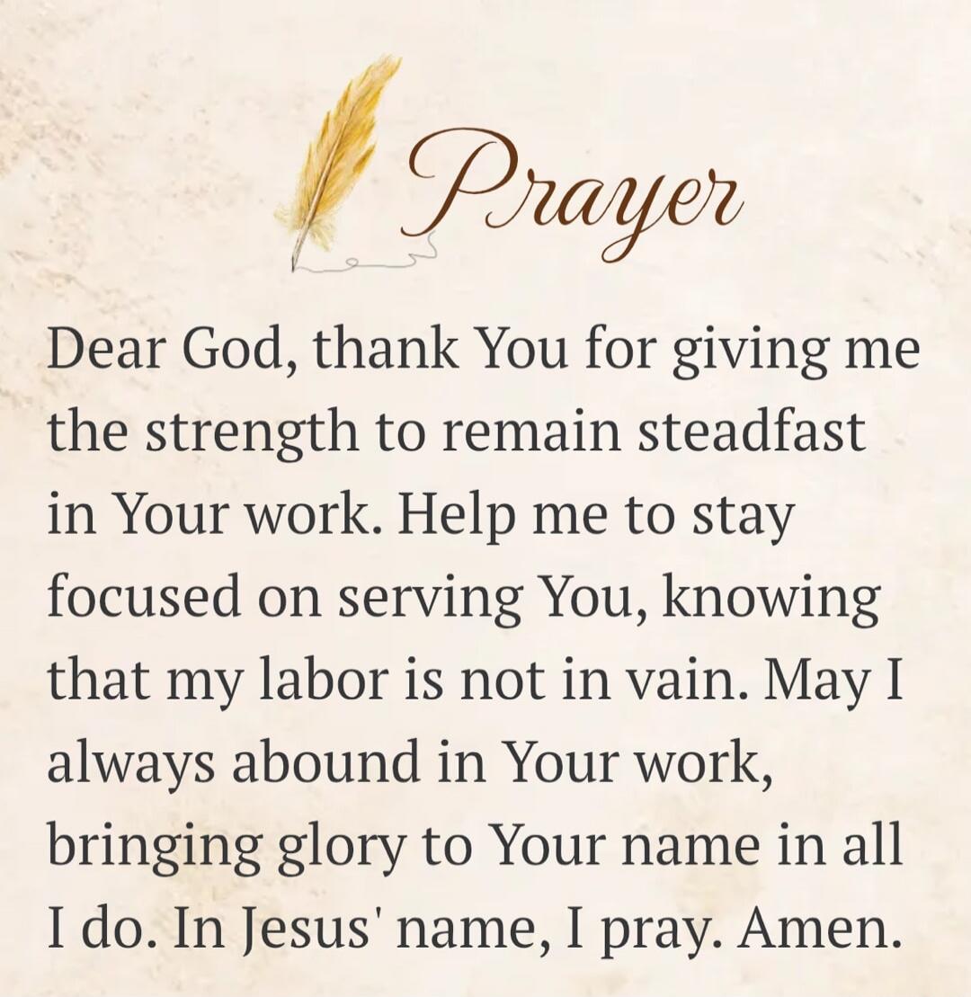 Prayer Dear God, thank You for giving me the strength to remain steadfast in Your work. Help me to stay focused on serving You, knowing that my labor is not in vain. May I always abound in Your work, bringing glory to Your name in all I do. In Jesus' name, I pray. Amen.