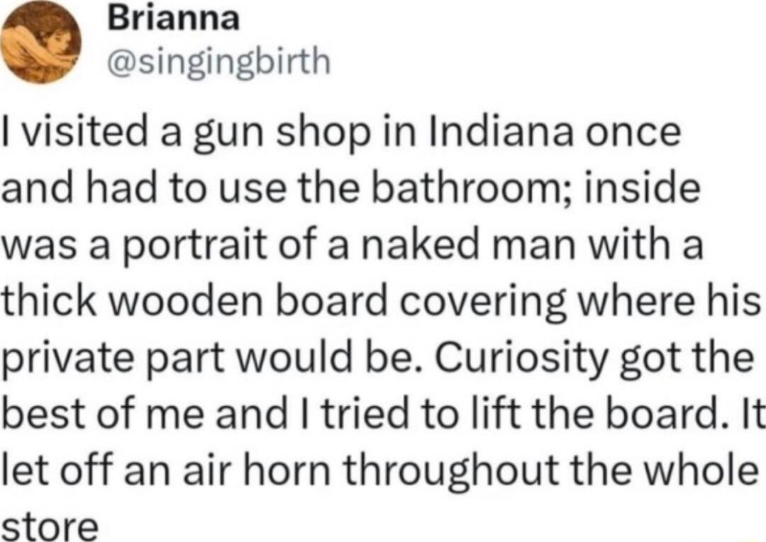 Brianna singingbirth visited a gun shop in Indiana once and had to use the bathroom inside was a portrait of a naked man with a thick wooden board covering where his private part would be Curiosity got the best of me and tried to lift the board It let off an air horn throughout the whole store