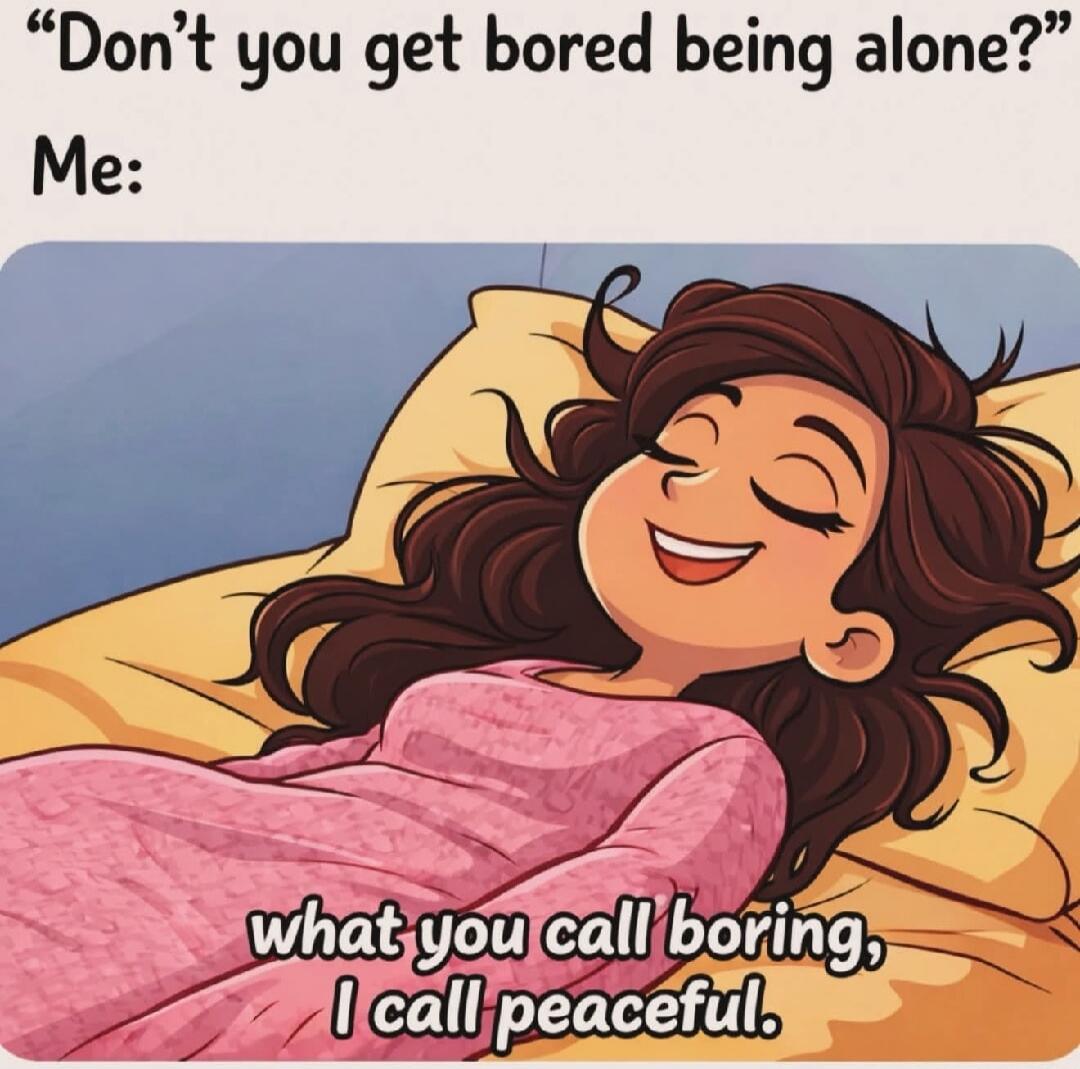 Don't you get bored being alone? Me: what you call boring, I call peaceful.