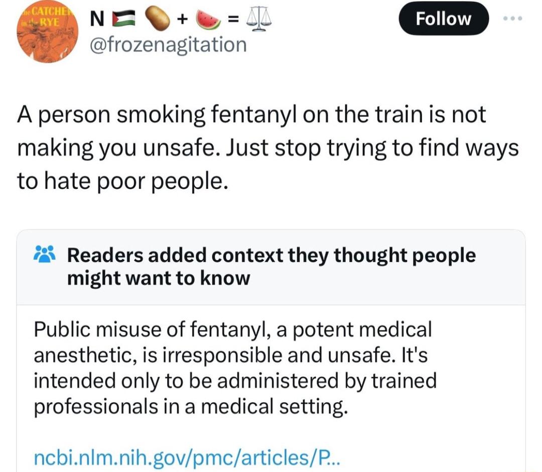 N frozenagitation A person smoking fentanyl on the train is not making you unsafe Just stop trying to find ways to hate poor people 7 Readers added context they thought people might want to know Public misuse of fentanyl a potent medical anesthetic is iresponsible and unsafe Its intended only to be administered by trained professionals in a medical setting ncbinlmnihgovpmcarticlesP