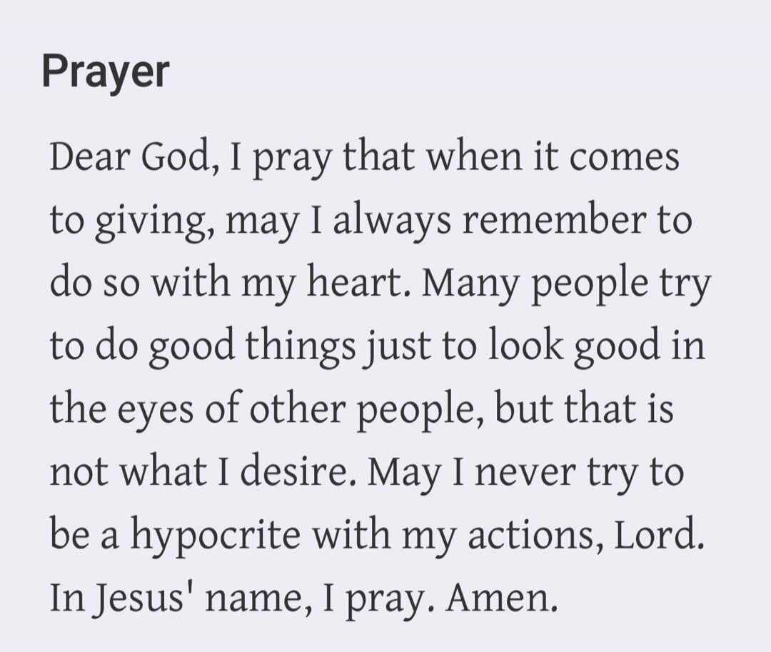 Prayer. Dear God, I pray that when it comes to giving, may I always remember to do so with my heart. Many people try to do good things just to look good in the eyes of other people, but that is not what I desire. May I never try to be a hypocrite with my actions, Lord. In Jesus' name, I pray. Amen.