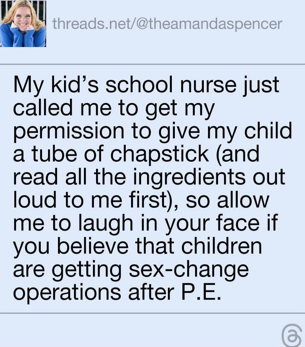 My kids school nurse just called me to get my permission to give my child a tube of chapstick and read all the ingredients out loud to me first so allow me to laugh in your face if you believe that children are getting sex change operations after PE