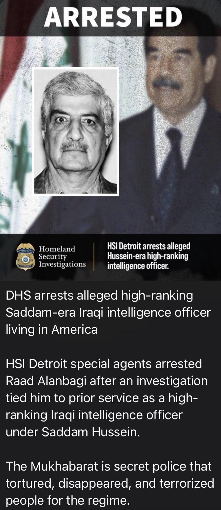 ARRESTED Homeland Security Investigations HSI Detroit arrests alleged Hussein-era high-ranking intelligence officer. DHS arrests alleged high-ranking Saddam-era Iraqi intelligence officer living in America. HSI Detroit special agents arrested Raad Alanbagi after an investigation tied him to prior service as a high-ranking Iraqi intelligence officer