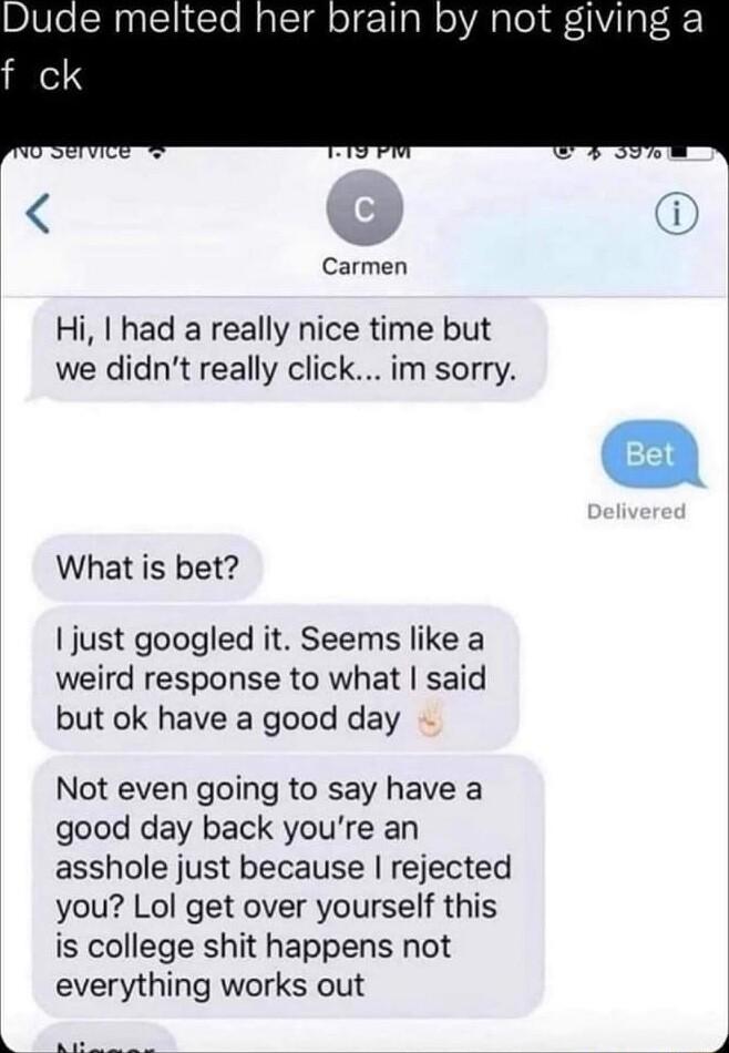 e melted her brain by not giving a f ck Carmen Hi had a really nice time but we didnt really click im sorry What is bet just googled it Seems like a weird response to what said but ok have a good day Not even going to say have a good day back youre an asshole just because rejected you Lol get over yourself this is college shit happens not everything works out i