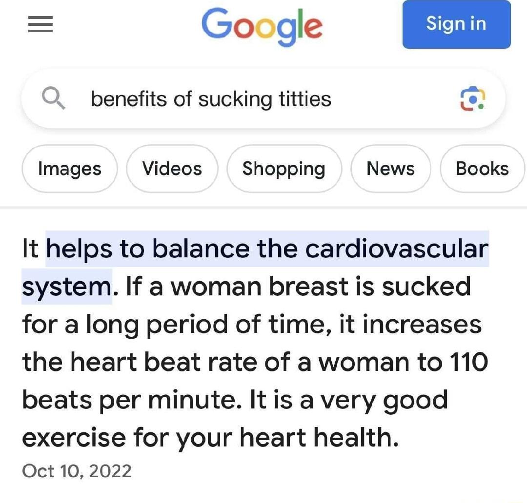 Google O benefits of sucking titties o Images Videos Shopping News Books It helps to balance the cardiovascular system If a woman breast is sucked for a long period of time it increases the heart beat rate of a woman to 110 beats per minute Itis a very good exercise for your heart health Oct 10 2022