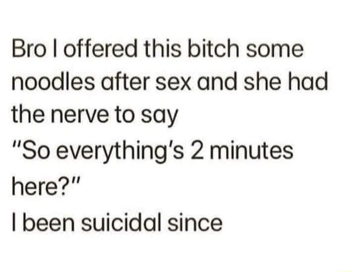 Bro offered this bitch some noodles after sex and she had the nerve to say So everythings 2 minutes here been suicidal since