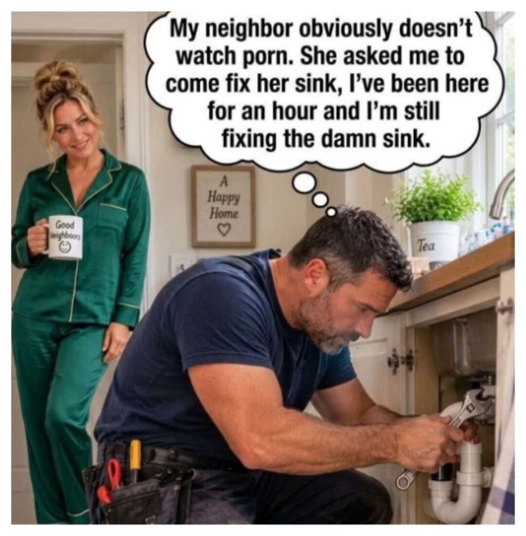 My neighbor obviously doesn't watch porn. She asked me to come fix her sink, I've been here for an hour and I'm still fixing the damn sink. Good neighbors. A Happy Home. Tea.