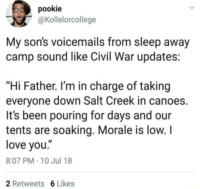 pookie Kollelorcollege My sons voicemails from sleep away camp sound like Civil War updates Hi Father Im in charge of taking everyone down Salt Creek in canoes Its been pouring for days and our tents are soaking Morale is low love you 807PM 10Jul 18 2 Retweets 6 Likes