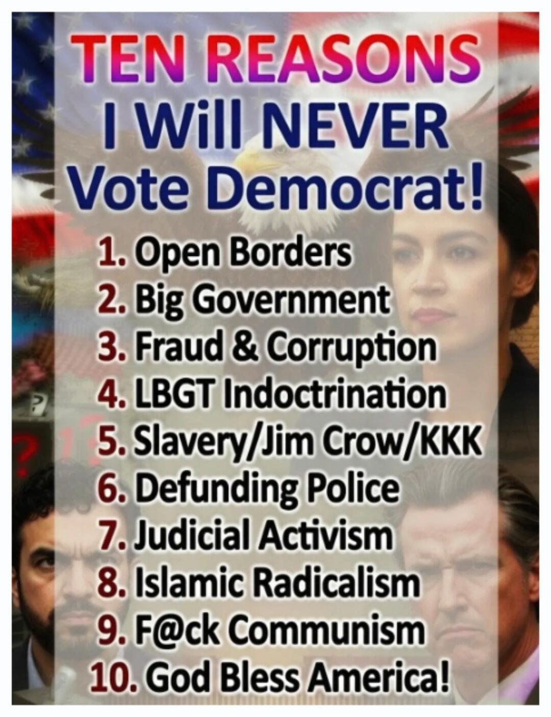 TEN REASONS I Will NEVER Vote Democrat! 1. Open Borders 2. Big Government 3. Fraud & Corruption 4. LBGT Indoctrination 5. Slavery/Jim Crow/KKK 6. Defunding Police 7. Judicial Activism 8. Islamic Radicalism 9. F@ck Communism 10. God Bless America!
