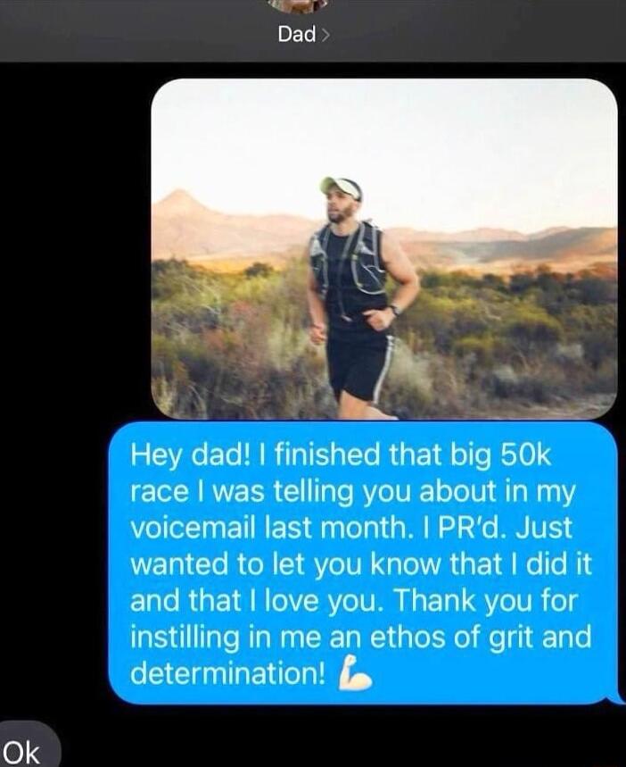 Hey dad finished that big 50k race was telling you about in my VoIl ETINER dylelgl ORI E a2 4e BRTE wanted to let you know that did it and that love you Thank you for instilling in me an ethos of grit and determination