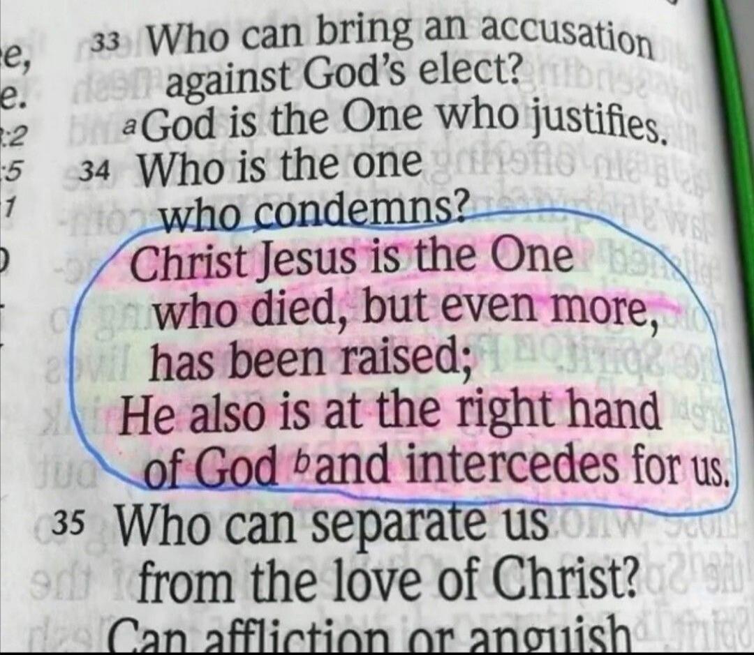 Who can bring an accusation against God's elect? God is the One who justifies. Who is the one who condemns? Christ Jesus is the One who died, but even more, has been raised; He also is at the right hand of God and intercedes for us. Who can separate us from the love of Christ? Can affliction or anguish