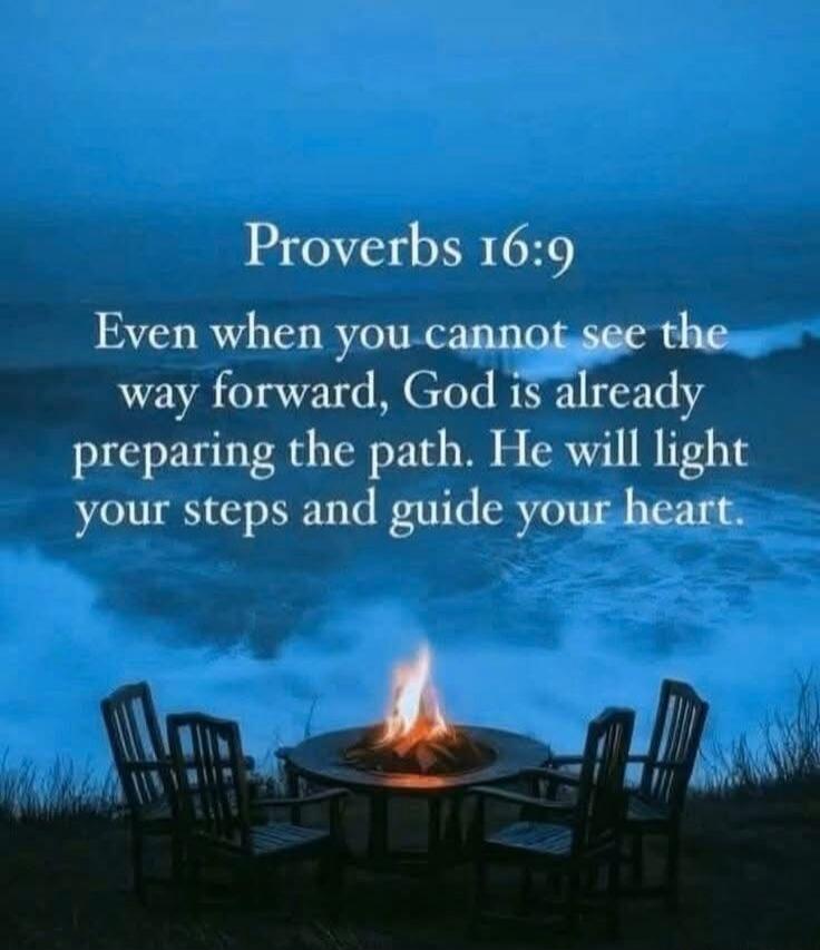 Proverbs 16:9 Even when you cannot see the way forward, God is already preparing the path. He will light your steps and guide your heart.