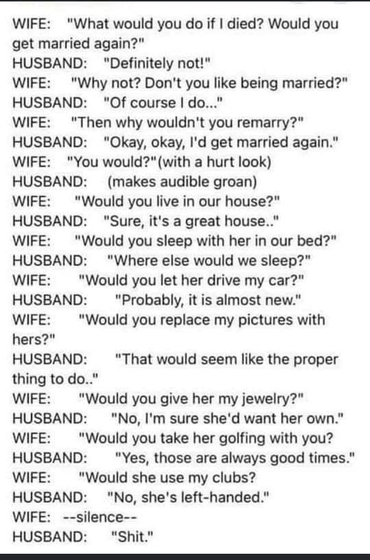 WIFE What would you do if died Would you get married again HUSBAND Definitely not WIFE Why not Dont you like being married HUSBAND Of course do WIFE Then why wouldnt you remarry HUSBAND Okay okay Id get married again WIFE You wouldwith a hurt look HUSBAND makes audible groan WIFE Would you live in our house HUSBAND Sure its a great house WIFE Would you sleep with her in our bed HUSBAND Where else 