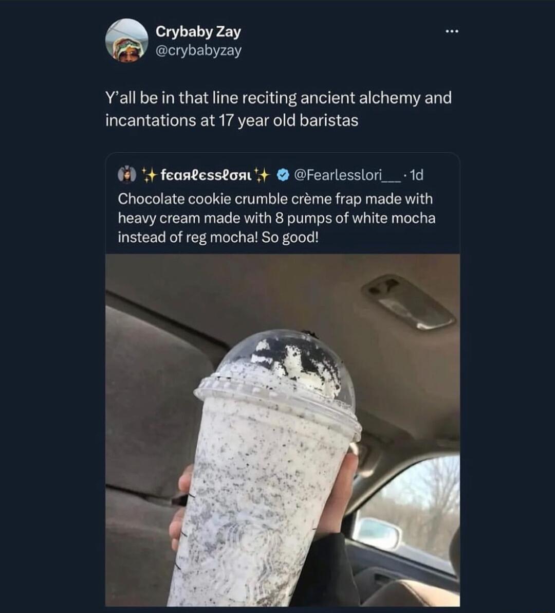 CrybabyZay crybabyzay Yall be in that line reciting ancient alchemy and incantations at 17 year old b feantesson Fearlesslori_ 1d Chocolate cookie crumble crme frap made with heavy cream made with 8 pumps of white mocha instead of reg mochal So good