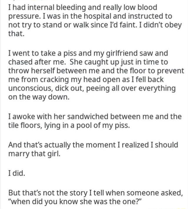 Nylund 54 Ihad internal bleeding and really low blood pressure Iwas in the hospital and instructed to not try to stand or walk since Id faint I didnt obey that Iwent to take a piss and my girlfriend saw and chased after me She caught up just in time to throw herself between me and the floor to prevent me from cracking my head open as I fell back unconscious dick out peeing all over everything on t