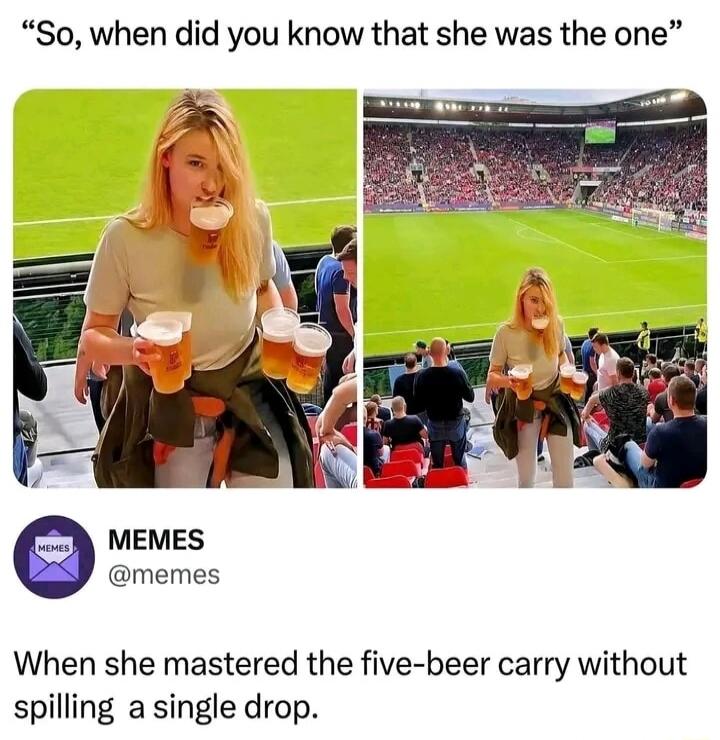 So, when did you know that she was the one? MEMES @memes When she mastered the five-beer carry without spilling a single drop.