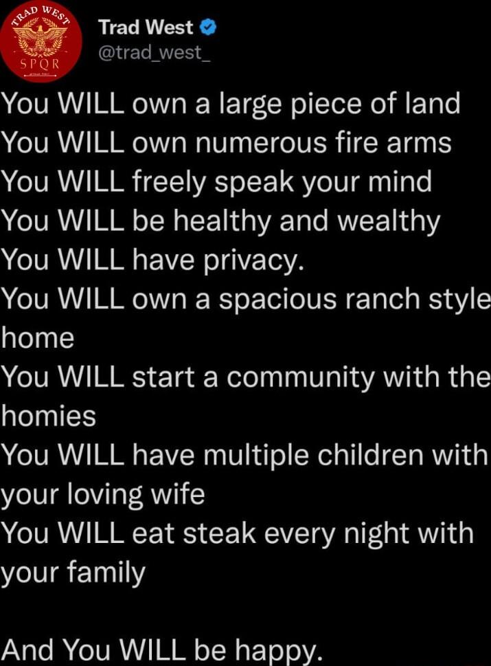 Trad West trad_west You WILL own a large piece of land You WILL own numerous fire arms You WILL freely speak your mind You WILL be healthy and wealthy You WILL have privacy You WILL own a spacious ranch style home You WILL start a community with the homies You WILL have multiple children with your loving wife You WILL eat steak every night with your family And You WILL be happy