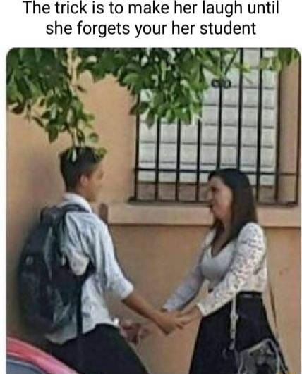 The trick is to make her laugh unti she forgets your her student