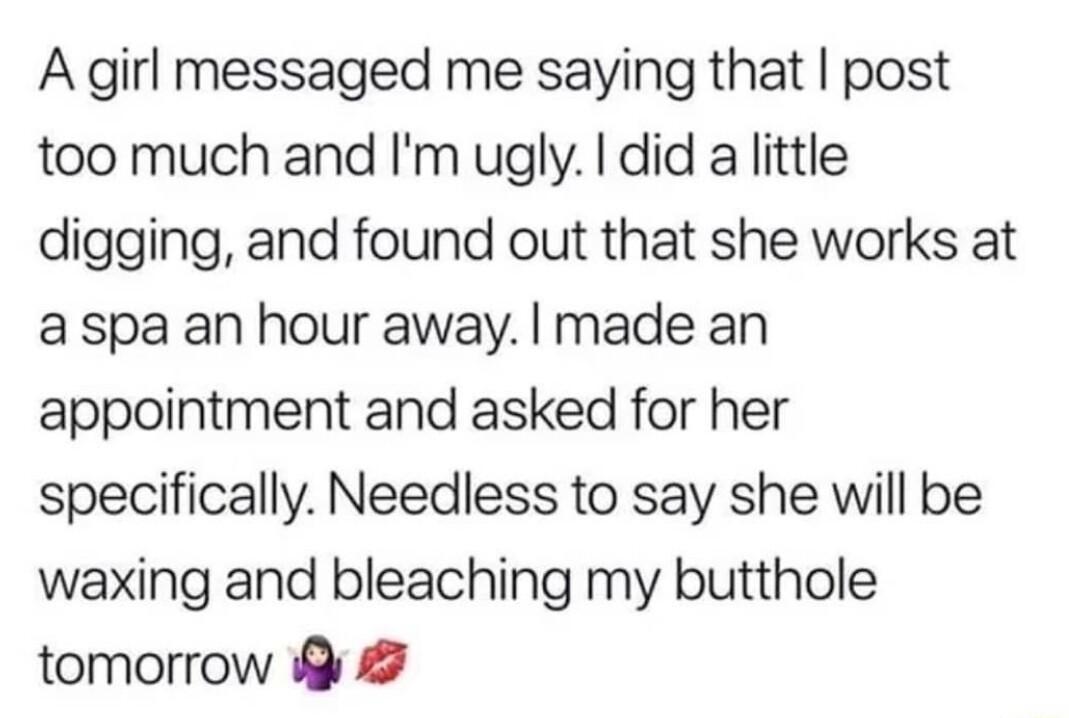 A girl messaged me saying that post too much and Im ugly did a little digging and found out that she works at a spa an hour away made an appointment and asked for her specifically Needless to say she will be waxing and bleaching my butthole tomorrow G