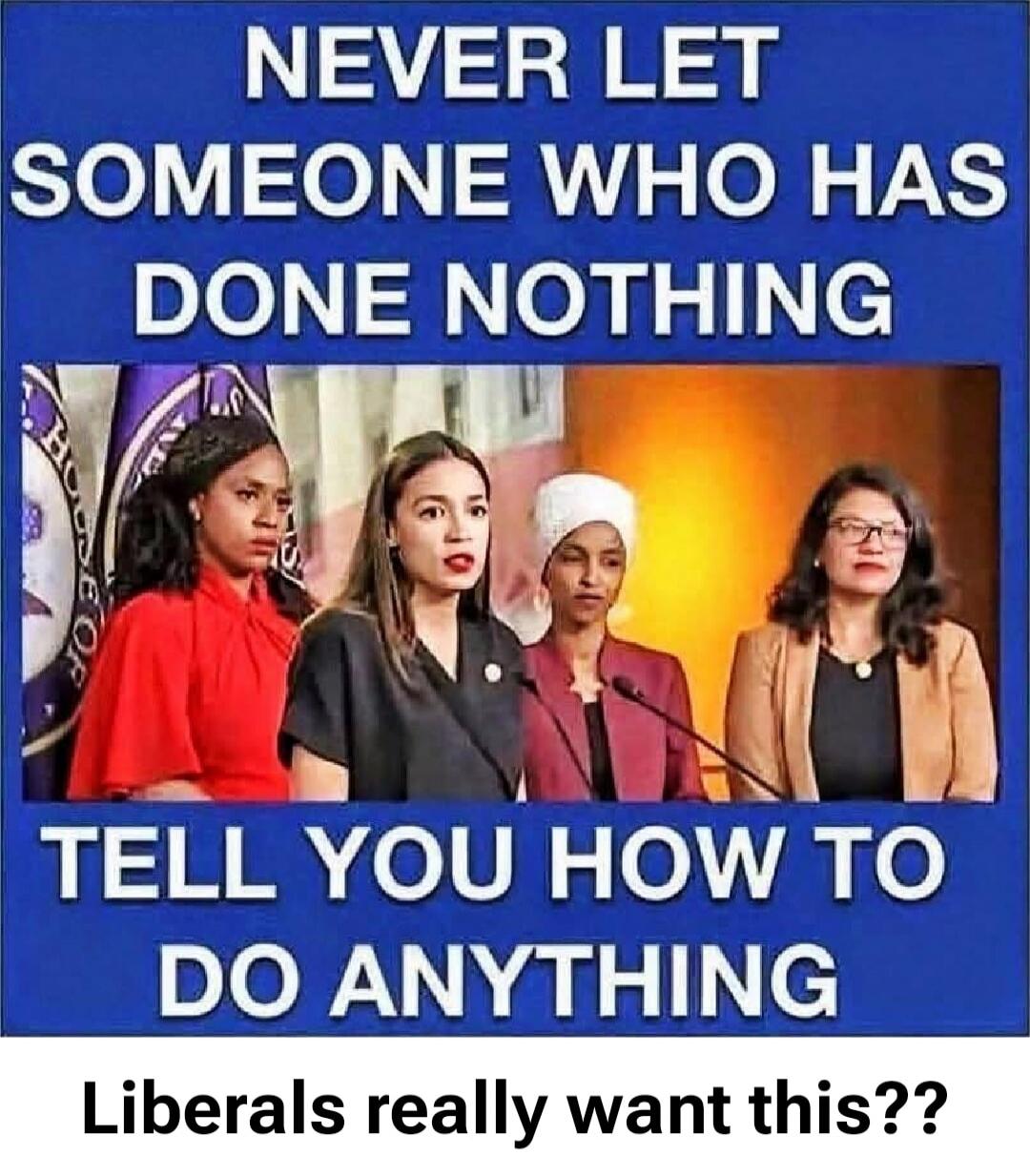 NEVER LET SOMEONE WHO HAS DONE NOTHING TELL YOU HOW TO DO ANYTHING Liberals really want this??