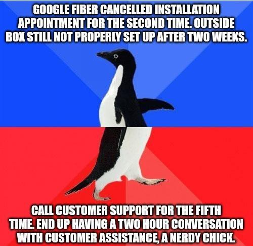 GOOGLE FIBER CANCELLED INSTALLATION APPOINTMENT FOR THE SECOND TIME OUTSIDE BOX STILL NOT PROPERLY SET UP AFTER TWO WEEKS CALL CUSTOMER SUPPORT FOR THE FIFTH TIME END UP HAVING A TWO HOUR CONVERSATION WITH CUSTOMER ASSISTANCE A NERDY CHICK