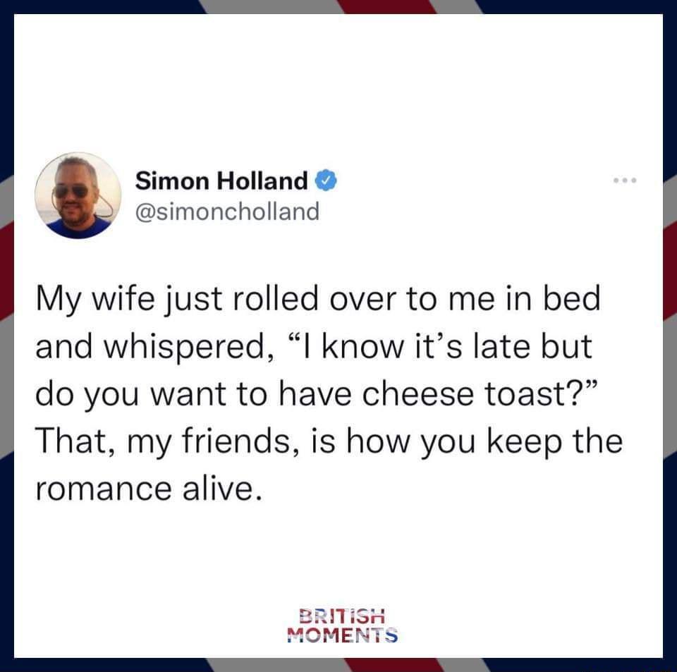 Simon Holland simoncholland My wife just rolled over to me in bed and whispered I know its late but do you want to have cheese toast That my friends is how you keep the romance alive