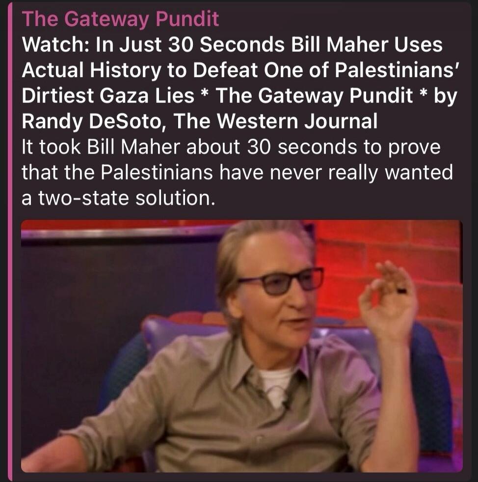 The Gateway Pundit Watch: In Just 30 Seconds Bill Maher Uses Actual History to Defeat One of Palestinians' Dirtiest Gaza Lies * The Gateway Pundit * by Randy DeSoto, The Western Journal It took Bill Maher about 30 seconds to prove that the Palestinians have never really wanted a two-state solution.