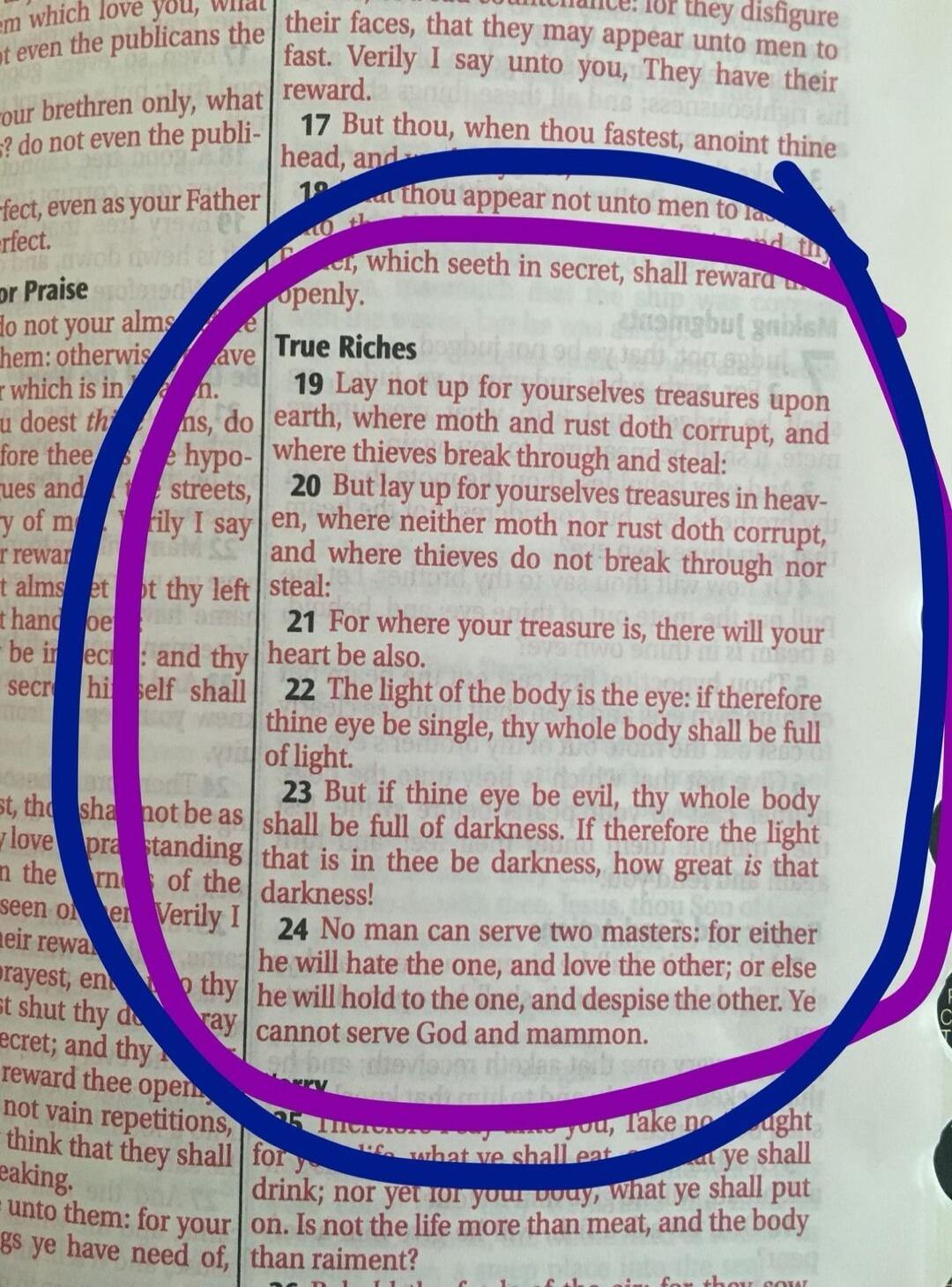 True Riches. Lay not up for yourselves treasures upon earth, where moth and rust doth corrupt, and where thieves break through and steal: But lay up for yourselves treasures in heaven, where neither moth nor rust doth corrupt, and where thieves do not break through nor steal: For where your treasure is, there will your heart be also. The light of t
