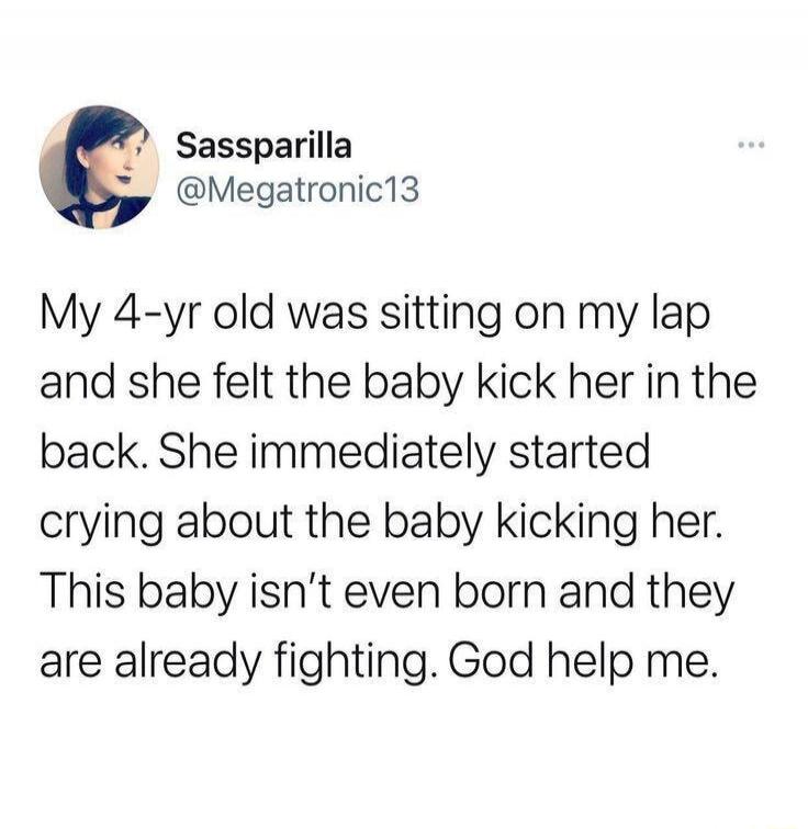 My 4-yr old was sitting on my lap and she felt the baby kick her in the back. She immediately started crying about the baby kicking her. This baby isn't even born and they are already fighting. God help me.