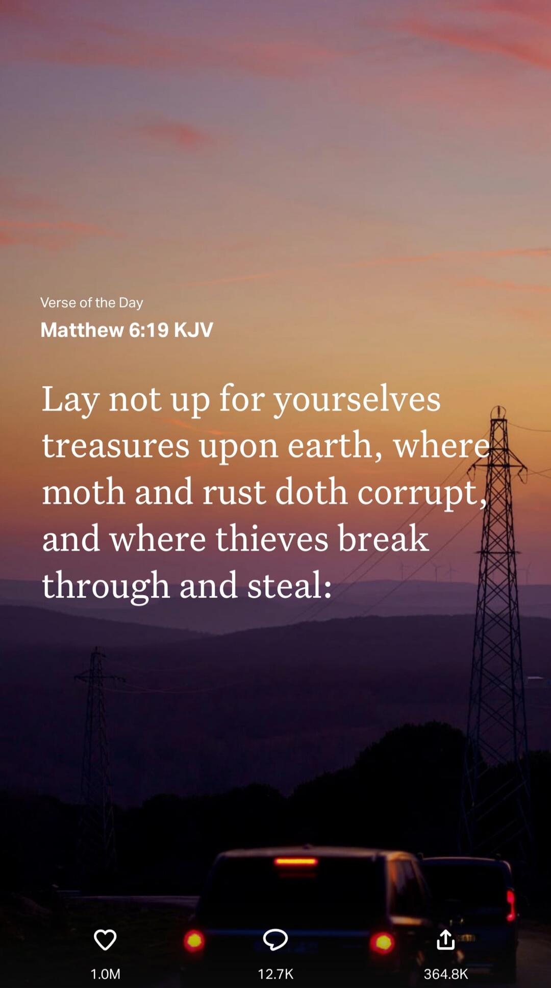Verse of the Day
Matthew 6:19 KJV
Lay not up for yourselves treasures upon earth, where moth and rust doth corrupt, and where thieves break through and steal: