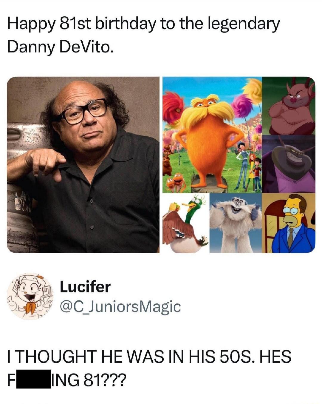 Happy 81st birthday to the legendary Danny DeVito.
[ collage of images including Danny DeVito and various animated characters ]
Lucifer @C_JuniorsMagic
I THOUGHT HE WAS IN HIS 50s. HES F***ING 81???