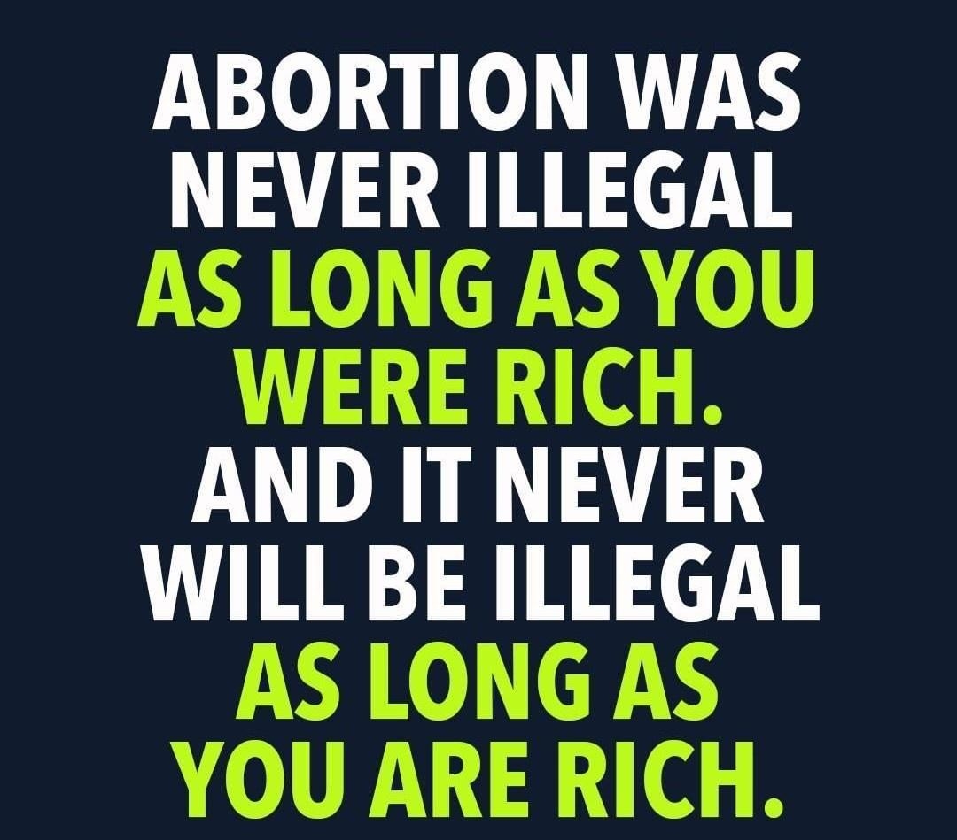 ABORTION WAS NEVER ILLEGAL AS LONG AS YOU WERE RICH AND IT NEVER WILL BE ILLEGAL AS LONG AS YOU ARE RICH