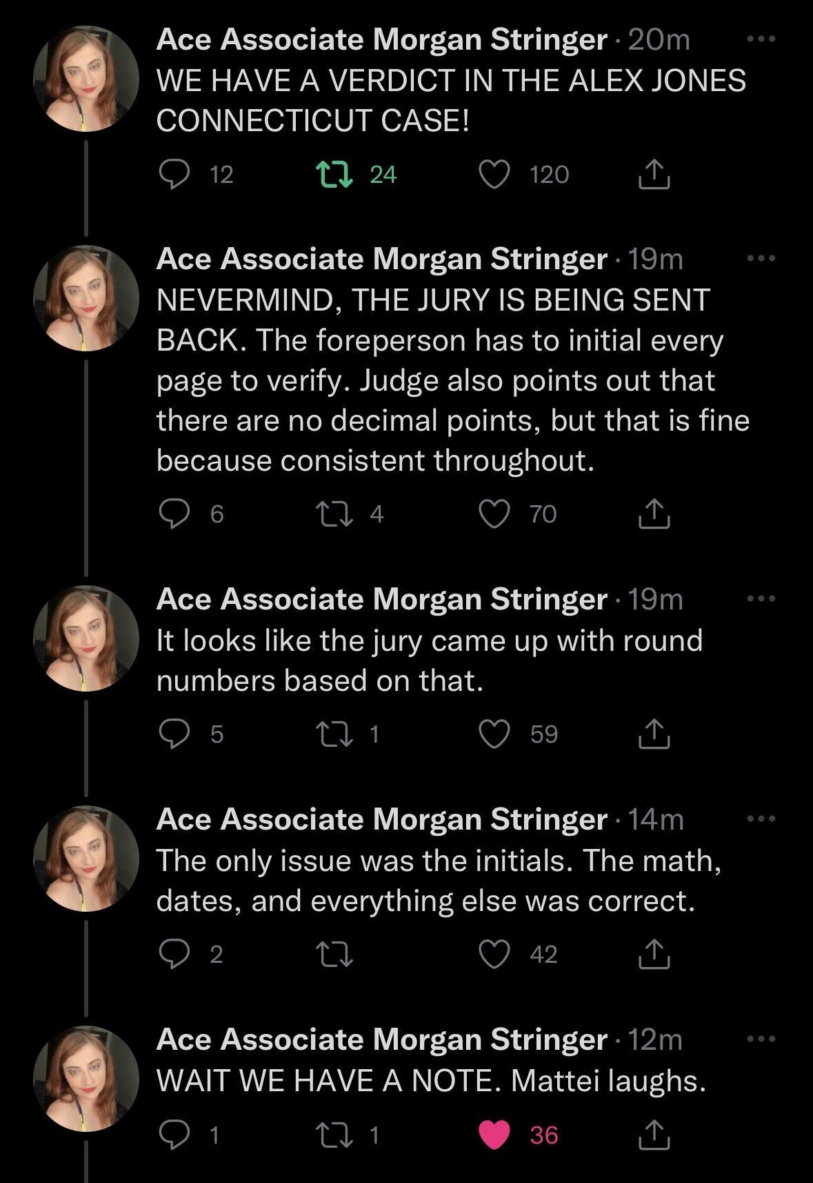 Ace Associate Morgan Stringer 20m WE HAVE A VERDICT IN THE ALEX JONES CONNECTICUT CASE Or B2 Qo Ace Associate Morgan Stringer 19m NEVERMIND THE JURY IS BEING SENT BACK The foreperson has to initial every page to verify Judge also points out that there are no decimal points but that is fine because consistent throughout Qs 34 Q Ace Associate Morgan Stringer 19m It looks like the jury came up with r
