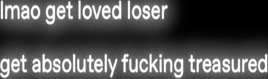 Imao get loved loser get absolutely fucking treasured