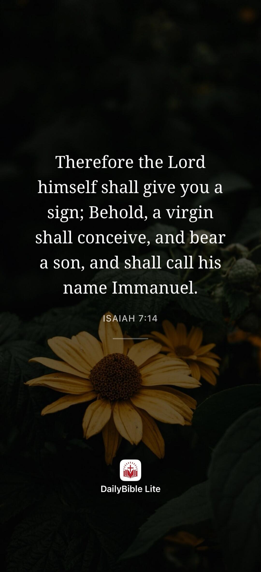 Therefore the Lord himself shall give you a sign; Behold, a virgin shall conceive, and bear a son, and shall call his name Immanuel. ISAIAH 7:14 DailyBible Lite