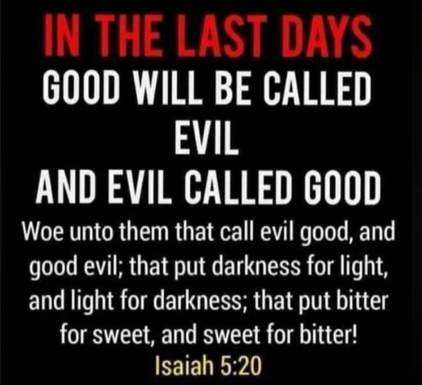 IN THE LAST DAYS GOOD WILL BE CALLED EVIL AND EVIL CALLED GOOD Woe unto them that call evil good, and good evil; that put darkness for light, and light for darkness; that put bitter for sweet, and sweet for bitter! Isaiah 5:20