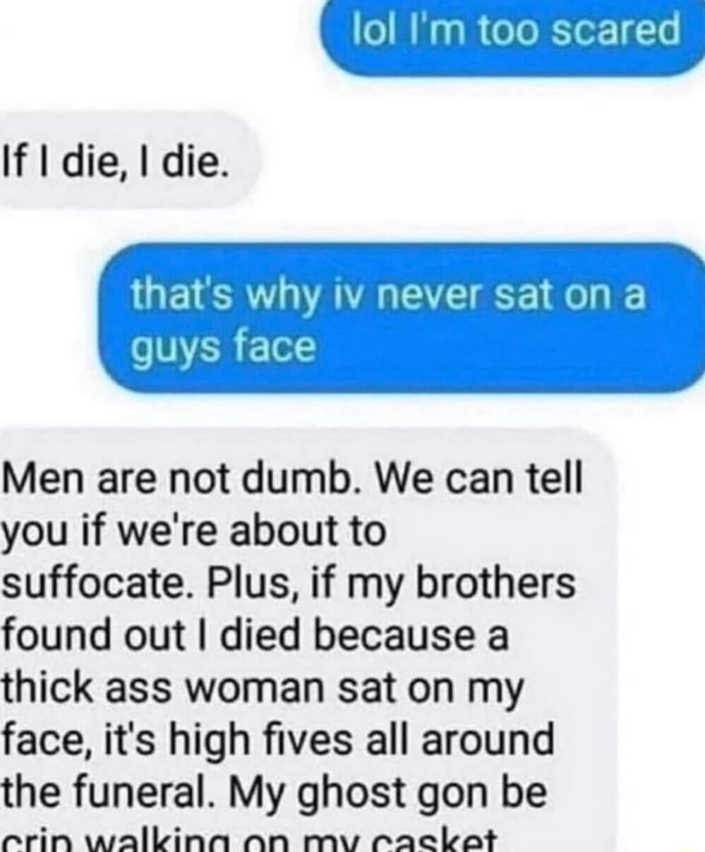 lol Im too scared If die die IV never saton a Men are not dumb We can tell you if were about to suffocate Plus if my brothers found out died because a thick ass woman sat on my face its high fives all around the funeral My ghost gon be ecrin walkina an mv rackot