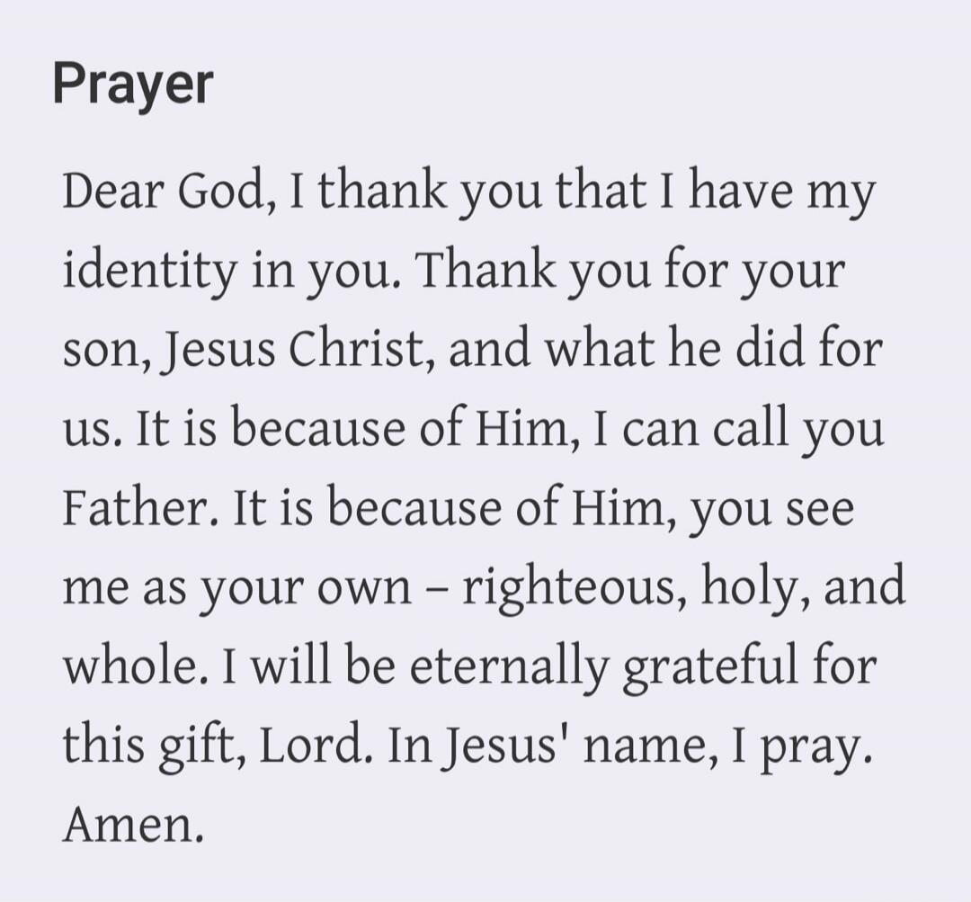 Prayer. Dear God, I thank you that I have my identity in you. Thank you for your son, Jesus Christ, and what he did for us. It is because of Him, I can call you Father. It is because of Him, you see me as your own – righteous, holy, and whole. I will be eternally grateful for this gift, Lord. In Jesus' name, I pray. Amen.